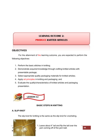 HOME ECONOMICS - NEEDLE CRAFT LEARNER’S MATERIAL FOR GRADE 9 118
K to 12 – Technology and Livelihood Education
OBJECTIVES
For the attainment of the learning outcome, you are expected to perform the
following objectives:
1. Perform the basic stitches in knitting;
2. Demonstrate acquired knowledge through crafting knitted articles with
presentable package;
3. Select appropriate quality packaging materials for knitted articles;
4. Apply art principles in knitting and packaging; and
5. Evaluate the quality/characteristics of knitted articles and packaging
presentation.
BASIC STEPS IN KNITTING
A. SLIP KNOT
The slip knot for knitting is the same as the slip knot for crocheting.
1. Leave about 4” tail and flip the tail over the
yarn coming off of the yarn ball.
LEARNING OUTCOME 2:
PRODUCE KNITTED ARTICLES
LESSON 3.2
 