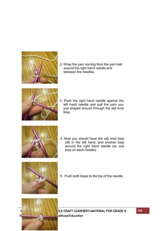 HOME ECONOMICS - NEEDLE CRAFT LEARNER’S MATERIAL FOR GRADE 9 120
K to 12 – Technology and Livelihood Education
2. Wrap the yarn coming from the yarn ball
around the right hand needle and
between the needles.
3. Push the right hand needle against the
left hand needle and pull the yarn you
just wraped around through the slip knot
loop.
4. Now you should have the slip knot loop
still in the left hand, and another loop
around the right hand needle (so one
loop on each needle).
5. Push both loops to the top of the needle.
 