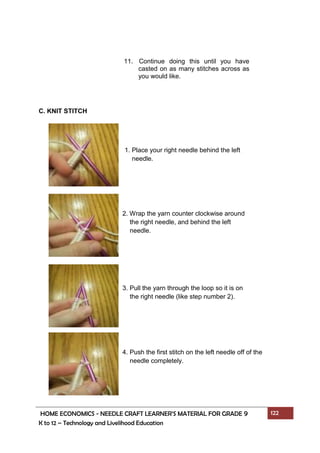 HOME ECONOMICS - NEEDLE CRAFT LEARNER’S MATERIAL FOR GRADE 9 122
K to 12 – Technology and Livelihood Education
C. KNIT STITCH
11. Continue doing this until you have
casted on as many stitches across as
you would like.
1. Place your right needle behind the left
needle.
2. Wrap the yarn counter clockwise around
the right needle, and behind the left
needle.
3. Pull the yarn through the loop so it is on
the right needle (like step number 2).
4. Push the first stitch on the left needle off of the
needle completely.
 