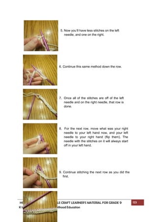 HOME ECONOMICS - NEEDLE CRAFT LEARNER’S MATERIAL FOR GRADE 9 123
K to 12 – Technology and Livelihood Education
5. Now you’ll have less stitches on the left
needle, and one on the right.
6. Continue this same method down the row.
7. Once all of the stitches are off of the left
needle and on the right needle, that row is
done.
8. For the next row, move what was your right
needle to your left hand now, and your left
needle to your right hand (flip them). The
needle with the stitches on it will always start
off in your left hand.
9. Continue stitching the next row as you did the
first.
 