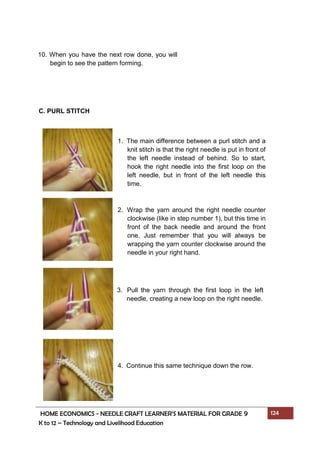 HOME ECONOMICS - NEEDLE CRAFT LEARNER’S MATERIAL FOR GRADE 9 124
K to 12 – Technology and Livelihood Education
C. PURL STITCH
10. When you have the next row done, you will
begin to see the pattern forming.
1. The main difference between a purl stitch and a
knit stitch is that the right needle is put in front of
the left needle instead of behind. So to start,
hook the right needle into the first loop on the
left needle, but in front of the left needle this
time.
2. Wrap the yarn around the right needle counter
clockwise (like in step number 1), but this time in
front of the back needle and around the front
one. Just remember that you will always be
wrapping the yarn counter clockwise around the
needle in your right hand.
3. Pull the yarn through the first loop in the left
needle, creating a new loop on the right needle.
4. Continue this same technique down the row.
 