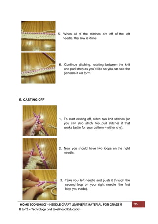 HOME ECONOMICS - NEEDLE CRAFT LEARNER’S MATERIAL FOR GRADE 9 125
K to 12 – Technology and Livelihood Education
E. CASTING OFF
5. When all of the stitches are off of the left
needle, that row is done.
6. Continue stitching, rotating between the knit
and purl stitch as you’d like so you can see the
patterns it will form.
1. To start casting off, stitch two knit stitches (or
you can also stitch two purl stitches if that
works better for your pattern – either one).
2. Now you should have two loops on the right
needle.
3. Take your left needle and push it through the
second loop on your right needle (the first
loop you made).
 