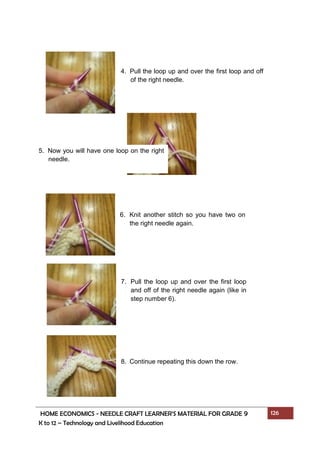 HOME ECONOMICS - NEEDLE CRAFT LEARNER’S MATERIAL FOR GRADE 9 126
K to 12 – Technology and Livelihood Education
4. Pull the loop up and over the first loop and off
of the right needle.
5. Now you will have one loop on the right
needle.
6. Knit another stitch so you have two on
the right needle again.
7. Pull the loop up and over the first loop
and off of the right needle again (like in
step number 6).
8. Continue repeating this down the row.
 