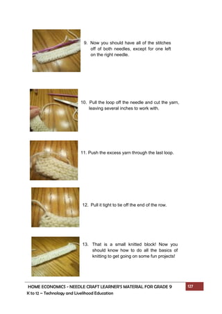 HOME ECONOMICS - NEEDLE CRAFT LEARNER’S MATERIAL FOR GRADE 9 127
K to 12 – Technology and Livelihood Education
9. Now you should have all of the stitches
off of both needles, except for one left
on the right needle.
10. Pull the loop off the needle and cut the yarn,
leaving several inches to work with.
11. Push the excess yarn through the last loop.
12. Pull it tight to tie off the end of the row.
13. That is a small knitted block! Now you
should know how to do all the basics of
knitting to get going on some fun projects!
 