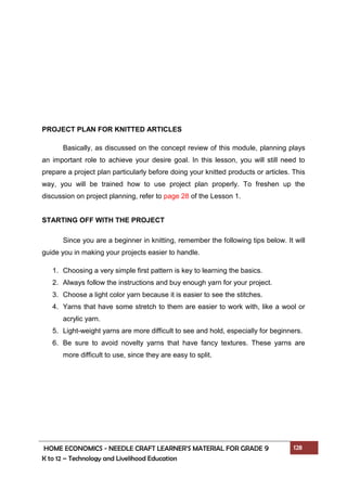 HOME ECONOMICS - NEEDLE CRAFT LEARNER’S MATERIAL FOR GRADE 9 128
K to 12 – Technology and Livelihood Education
PROJECT PLAN FOR KNITTED ARTICLES
Basically, as discussed on the concept review of this module, planning plays
an important role to achieve your desire goal. In this lesson, you will still need to
prepare a project plan particularly before doing your knitted products or articles. This
way, you will be trained how to use project plan properly. To freshen up the
discussion on project planning, refer to page 28 of the Lesson 1.
STARTING OFF WITH THE PROJECT
Since you are a beginner in knitting, remember the following tips below. It will
guide you in making your projects easier to handle.
1. Choosing a very simple first pattern is key to learning the basics.
2. Always follow the instructions and buy enough yarn for your project.
3. Choose a light color yarn because it is easier to see the stitches.
4. Yarns that have some stretch to them are easier to work with, like a wool or
acrylic yarn.
5. Light-weight yarns are more difficult to see and hold, especially for beginners.
6. Be sure to avoid novelty yarns that have fancy textures. These yarns are
more difficult to use, since they are easy to split.
 