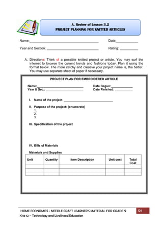 HOME ECONOMICS - NEEDLE CRAFT LEARNER’S MATERIAL FOR GRADE 9 129
K to 12 – Technology and Livelihood Education
Name: Date:
Year and Section: Rating:
A. Directions: Think of a possible knitted project or article. You may surf the
internet to browse the current trends and fashions today. Plan it using the
format below. The more catchy and creative your project name is, the better.
You may use separate sheet of paper if necessary.
PROJECT PLAN FOR EMBROIDERED ARTICLE
Name: Date Begun:
Year & Sec.: Date Finished:
I. Name of the project:
II. Purpose of the project: (enumerate)
1.
2.
3.
III. Specification of the project
IV. Bills of Materials
Materials and Supplies
Unit Quantity Item Description Unit cost Total
Cost
A. Review of Lesson 3.2
PROJECT PLANNING FOR KNITTED ARTIICLES
 