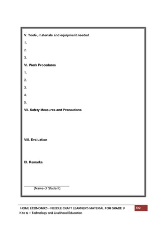 HOME ECONOMICS - NEEDLE CRAFT LEARNER’S MATERIAL FOR GRADE 9 130
K to 12 – Technology and Livelihood Education
V. Tools, materials and equipment needed
1.
2.
3.
VI. Work Procedures
1.
2.
3.
4.
5.
VII. Safety Measures and Precautions
VIII. Evaluation
IX. Remarks
_________________________
(Name of Student)
 