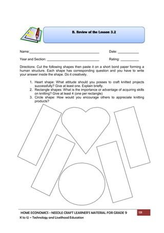 HOME ECONOMICS - NEEDLE CRAFT LEARNER’S MATERIAL FOR GRADE 9 131
K to 12 – Technology and Livelihood Education
Name: Date:
Year and Section: Rating:
Directions: Cut the following shapes then paste it on a short bond paper forming a
human structure. Each shape has corresponding question and you have to write
your answer inside the shape. Do it creatively.
1. Heart shape: What attitude should you posses to craft knitted projects
successfully? Give at least one. Explain briefly.
2. Rectangle shapes: What is the importance or advantage of acquiring skills
on knitting? Give at least 4 (one per rectangle)
3. Circle shape: How would you encourage others to appreciate knitting
products?
B. Review of the Lesson 3.2
 