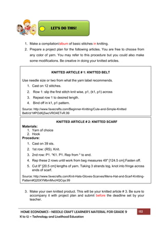 HOME ECONOMICS - NEEDLE CRAFT LEARNER’S MATERIAL FOR GRADE 9 132
K to 12 – Technology and Livelihood Education
1. Make a compilation/album of basic stitches in knitting.
2. Prepare a project plan for the following articles. You are free to choose from
any color of yarn. You may refer to this procedure but you could also make
some modifications. Be creative in doing your knitted articles.
3. Make your own knitted product. This will be your knitted article # 3. Be sure to
accompany it with project plan and submit before the deadline set by your
teacher.
Use needle size or two from what the yarn label recommends.
1. Cast on 12 stitches.
2. Row 1: slip the first stitch knit wise, p1, (k1, p1) across
3. Repeat row 1 to desired length.
4. Bind off in k1, p1 pattern.
Source: http://www.favecrafts.com/Beginner-Knitting/Cute-and-Simple-Knitted
Belt/ct/1#POdKjSwcVRO4ETvR.99
Materials:
1. Yarn of choice
2. Hook
Procedure:
1. Cast on 39 sts.
2. 1st row: (RS). Knit.
3. 2nd row: P1. *K1. P1. Rep from * to end.
4. Rep these 2 rows until work from beg measures 49" [124.5 cm].Fasten off.
5. Cut 8" [20.5 cm] lengths of yarn. Taking 3 strands tog, knot into fringe across
ends of scarf.
Source: http://www.favecrafts.com/Knit-Hats-Gloves-Scarves/Mens-Hat-and-Scarf-Knitting-
Pattern#Q20XYMbmMvcHQCqa.99
KNITTED ARTICLE # 1: KNITTED BELT
KNITTED ARTICLE # 2: KNITTED SCARF
LET’S DO THIS!
 