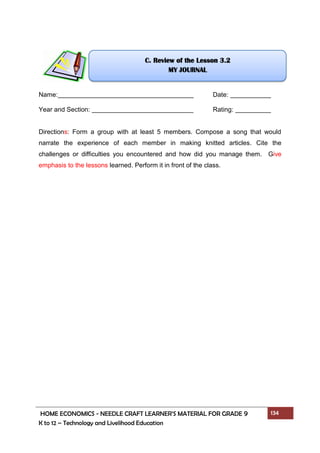 HOME ECONOMICS - NEEDLE CRAFT LEARNER’S MATERIAL FOR GRADE 9 134
K to 12 – Technology and Livelihood Education
Name: Date:
Year and Section: Rating:
Directions: Form a group with at least 5 members. Compose a song that would
narrate the experience of each member in making knitted articles. Cite the
challenges or difficulties you encountered and how did you manage them. Give
emphasis to the lessons learned. Perform it in front of the class.
C. Review of the Lesson 3.2
MY JOURNAL
 