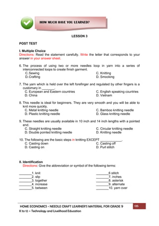 HOME ECONOMICS - NEEDLE CRAFT LEARNER’S MATERIAL FOR GRADE 9 135
K to 12 – Technology and Livelihood Education
LESSON 3
POST TEST
I. Multiple Choice
Directions: Read the statement carefully. Write the letter that corresponds to your
answer in your answer sheet.
6. The process of using two or more needles loop in yarn into a series of
interconnected loops to create finish garment.
C.Sewing C. Knitting
D.Crafting D. Smocking
7. The yarn which is held over the left forefinger and regulated by other fingers is a
customary in _______.
C. European and Eastern countries C. English speaking countries
D. China D. Vietnam
8. This needle is ideal for beginners. They are very smooth and you will be able to
knit more quickly.
C. Metal knitting needle C. Bamboo knitting needle
D. Plastic knitting needle D. Glass knitting needle
9. These needles are usually available in 10 inch and 14 inch lengths with a pointed
end.
C. Straight knitting needle C. Circular knitting needle
D. Double pointed knitting needle D. Knitting needle
10. The following are the basic steps in knitting EXCEPT ____________.
C. Casting down C. Casting off
D. Casting on D. Purl stitch
II. Identification
Directions: Give the abbreviation or symbol of the following terms:
_______1. knit _______6 stitch
_______2. slip _______7. inches
_______3. together _______8. asterisk
_______4. increase _______9. alternate
_______5. between _______10. yarn over
HOW MUCH HAVE YOU LEARNED?
 