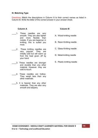 HOME ECONOMICS - NEEDLE CRAFT LEARNER’S MATERIAL FOR GRADE 9 136
K to 12 – Technology and Livelihood Education
III. Matching Type
Directions: Match the descriptions in Column A to their correct names as listed in
Column B. Write the letter of the correct answer in your answer sheet.
Column A
____1. These needles are very
smooth. They are also lighter
and more flexible than
metals. If you are beginner in
knitting, this is suited you
most.
____2. These knitting needles are
very popular. They are
initially cold but will warm up
from the heat given off by
your hand
____3. These needles are stronger
and durable than any other
material. However, they are
cold to touch.
____4. These needles are hollow.
They weigh less than any
other materials.
____5. It is heavier than any other
materials. They are also very
smooth and slippery
Column B
A. Wood knitting needle
B. Resin Knitting needle
C. Glass Knitting needle
D. Metal knitting needle
E. Plastic knitting needle
 