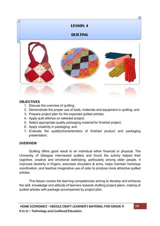 HOME ECONOMICS - NEEDLE CRAFT LEARNER’S MATERIAL FOR GRADE 9 137
K to 12 – Technology and Livelihood Education
OBJECTIVES
1. Discuss the overview of quilting;
2. Demonstrate the proper use of tools, materials and equipment in quilting; and
3. Prepare project plan for the expected quilted articles.
4. Apply quilt stitches on selected project;
5. Select appropriate quality packaging material for finished project;
6. Apply creativity in packaging; and
7. Evaluate the quality/characteristics of finished product and packaging
presentation.
OVERVIEW
Quilting offers good result to an individual either financial or physical. The
University of Glasgow interviewed quilters and found the activity helped their
cognitive, creative and emotional well-being, particularly among older people. It
improves dexterity in fingers, exercises shoulders & arms, helps maintain hand/eye
coordination, and teaches imaginative use of color to produce more attractive quilted
articles.
This lesson covers the learning competencies aiming to develop and enhance
the skill, knowledge and attitude of learners towards drafting project plans, making of
quilted articles with package accompanied by project plan.
LESSON 4
QUILTING
 