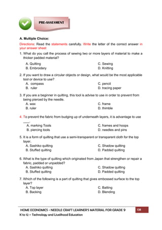 HOME ECONOMICS - NEEDLE CRAFT LEARNER’S MATERIAL FOR GRADE 9 138
K to 12 – Technology and Livelihood Education
A. Multiple Choice:
Directions: Read the statements carefully. Write the letter of the correct answer in
your answer sheet
1. What do you call the process of sewing two or more layers of material to make a
thicker padded material?
A. Quilting C. Sewing
B. Embroidery D. Knitting
2. If you want to draw a circular objects or design, what would be the most applicable
tool or device to use?
A. compass C. pencil
B. ruler D. tracing paper
3. If you are a beginner in quilting, this tool is advise to use in order to prevent from
being pierced by the needle.
A. wax C. frame
B. ruler D. thimble
4. To prevent the fabric from budging up of underneath layers, it is advantage to use
.
A. marking Tools C. frames and hoops
B. piercing tools D. needles and pins
5. It is a form of quilting that use a semi-transparent or transparent cloth for the top
layer.
A. Sashiko quilting C. Shadow quilting
B. Stuffed quilting D. Padded quilting
6. What is the type of quilting which originated from Japan that strengthen or repair a
fabric, padded or unpadded?
A. Sashiko quilting C. Shadow quilting
B. Stuffed quilting D. Padded quilting
7. Which of the following is a part of quilting that gives embossed surface to the top
layer?
A. Top layer C. Batting
B. Backing D. Blending
PRE-ASSESMENT
 