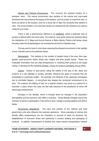 HOME ECONOMICS - NEEDLE CRAFT LEARNER’S MATERIAL FOR GRADE 9 14
K to 12 – Technology and Livelihood Education
Natural and Physical Environment. This concerns the physical location of a
business’ store. The natural environment also pertains to the natural and man-made
structures that may enhance the beauty of the location, such as a park or a sea front view, or
serve as barrier to the location, such as a dump site or high rise structures that obstruct a
view. The living condition in an area also serves as a standard for the ambience you want to
create for your store.
There is also a phenomenon referred to as clustering, where a particular type of
product is offered within the same area. For instance, most guitar shops are clustered along
the intersection of V. Mapa and Aurora Avenue in Metro Manila; Filipino craft stores crowd
the area under the Quiapobridge;or car accessories are found in Banawe area.
The key word to have in mind when scanning the physical environment is the visibility
of your intended store to the potential clients.
Demography. This pertains to the number of people living in the area, their age,
gender, socio-economic status, family size, religion and even growth trends. These are
invaluable information that can help entrepreneurs in matching their product to the target
market, in deciding for the marketing strategy, pricing and product packaging among others.
Culture. Culture or sub-culture, being the totality of the way of life, ideas and
customs of a set ofpeople or society, primarily influence the types of products that are
acceptable to a particular locality. For example, the influence of the Japanese culturegave
rise to minimalist designs. A sub-culture also shapes the ‘emotional’ environment of an
area. For instance, the feeling of ‘fear’ for a specific location may serve as a barrier for a
business; a place where one does not feel safe because of the prevalence of crime will
discourage entrepreneurs.
Changes in the lifestyle, which is brought about by changes in the population
demography and the economy, also affect a business. These lifestyle changes may be the
increase of women’s participation in the world of work, change in buying patterns and shift in
tastes.
Government Regulations. The laws and policies of the national and local
government units also influence the business operations. Some examples of policies that
directly affect entrepreneurs are the imposition or removal of taxes for products, the
establishment of economic zones and assistance in product labeling and packaging of
products. In addition, improvement of facilities and roads improve transportation network
 