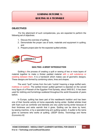 HOME ECONOMICS - NEEDLE CRAFT LEARNER’S MATERIAL FOR GRADE 9 140
K to 12 – Technology and Livelihood Education
OBJECTIVES
For the attainment of such competencies, you are expected to perform the
following set of objectives:
1. Discuss the overview of quilting;
2. Demonstrate the proper use of tools, materials and equipment in quilting;
and
3. Prepare project plan for the expected quilted articles.
QUILTING: A BRIEF INTRODUCTION
Quilting is the process of creating a quilt or sewing of two or more layers of
material together to make a thicker padded material with a soft substance or
wadding between them. It is a handwork which makes use of geometric designs.
These designs are formed by combining colors, lines and shapes.
The word "quilt" comes from the Latin “culcita” meaning a large stuffed sack,
mattress or cushion. The earliest known quilted garment is depicted on the carved
ivory figure of a Pharaoh of the Egyptian First Dynasty, about 3400 B.C. It has been
used for clothing and furnishings scattered throughout the world thousands of years
before.
In Europe, quilting has been part of the needlework tradition and has been
one of their favorite activity at home especially during winter. Quilted articles lined
with foam such as comforter and blankets are very useful during winter because of
their thickness and extra warmth that it gives. Quilting can be done by hand,
by sewing machine, or by a specialist long arm quilting system. A quilter is the name
given to someone who works at quilting. (SEDP Series, Technology and Home
Economics III)
LEARNING OUTCOME 1:
QUILTING AS A TECHNIQUE
LESSON 4.1
 