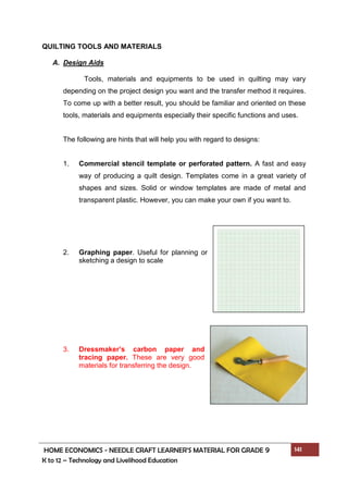HOME ECONOMICS - NEEDLE CRAFT LEARNER’S MATERIAL FOR GRADE 9 141
K to 12 – Technology and Livelihood Education
QUILTING TOOLS AND MATERIALS
A. Design Aids
Tools, materials and equipments to be used in quilting may vary
depending on the project design you want and the transfer method it requires.
To come up with a better result, you should be familiar and oriented on these
tools, materials and equipments especially their specific functions and uses.
The following are hints that will help you with regard to designs:
1. Commercial stencil template or perforated pattern. A fast and easy
way of producing a quilt design. Templates come in a great variety of
shapes and sizes. Solid or window templates are made of metal and
transparent plastic. However, you can make your own if you want to.
2. Graphing paper. Useful for planning or
sketching a design to scale
3. Dressmaker’s carbon paper and
tracing paper. These are very good
materials for transferring the design.
 