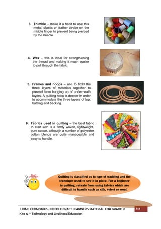 HOME ECONOMICS - NEEDLE CRAFT LEARNER’S MATERIAL FOR GRADE 9 144
K to 12 – Technology and Livelihood Education
3. Thimble – make it a habit to use this
metal, plastic or leather device on the
middle finger to prevent being pierced
by the needle.
4. Wax – this is ideal for strengthening
the thread and making it much easier
to pull through the fabric.
5. Frames and hoops – use to hold the
three layers of materials together to
prevent from budging up of underneath
layers. A quilting hoop is deeper in order
to accommodate the three layers of top,
battling and backing.
6. Fabrics used in quilting – the best fabric
to start with is a firmly woven, lightweight,
pure cotton, although a number of polyester
cotton blends are quite manageable and
easy to handle.
Quilting is classified as to type of wadding and the
technique used to sew it in place. For a beginner
in quilting, refrain from using fabrics which are
difficult to handle such as silk, velvet or wool.
 