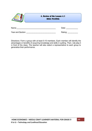 HOME ECONOMICS - NEEDLE CRAFT LEARNER’S MATERIAL FOR GRADE 9 145
K to 12 – Technology and Livelihood Education
Name: Date:
Year and Section: Rating:
Directions: Form a group with at least 5-10 members. Each member will identify the
advantages or benefits of acquiring knowledge and skills in quilting. Then, role play it
in front of the class. The teacher will also select a representative to each group to
generalize their performance.
A. Review of the Lesson 4.1
ROLE PLAYING
 