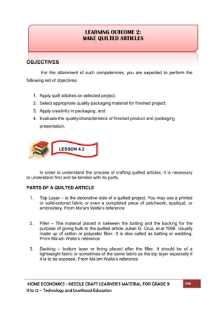 HOME ECONOMICS - NEEDLE CRAFT LEARNER’S MATERIAL FOR GRADE 9 146
K to 12 – Technology and Livelihood Education
OBJECTIVES
For the attainment of such competencies, you are expected to perform the
following set of objectives:
1. Apply quilt stitches on selected project;
2. Select appropriate quality packaging material for finished project;
3. Apply creativity in packaging; and
4. Evaluate the quality/characteristics of finished product and packaging
presentation.
In order to understand the process of crafting quilted articles, it is necessary
to understand first and be familiar with its parts.
PARTS OF A QUILTED ARTICLE
1. Top Layer – is the decorative side of a quilted project. You may use a printed
or solid-colored fabric or even a completed piece of patchwork, appliqué, or
embroidery. From Ma’am Wella’s reference
2. Filler – The material placed in between the batting and the backing for the
purpose of giving bulk to the quilted article Julian G. Cruz, et.al 1998. Usually
made up of cotton or polyester fiber. It is also called as batting or wadding.
From Ma’am Wella’s reference
3. Backing – bottom layer or lining placed after the filler. It should be of a
lightweight fabric or sometimes of the same fabric as the top layer especially if
it is to be exposed. From Ma’am Wella’s reference
LEARNING OUTCOME 2:
MAKE QUILTED ARTICLES
LESSON 4.2
 