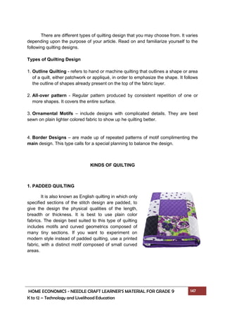 HOME ECONOMICS - NEEDLE CRAFT LEARNER’S MATERIAL FOR GRADE 9 147
K to 12 – Technology and Livelihood Education
There are different types of quilting design that you may choose from. It varies
depending upon the purpose of your article. Read on and familiarize yourself to the
following quilting designs.
Types of Quilting Design
1. Outline Quilting - refers to hand or machine quilting that outlines a shape or area
of a quilt, either patchwork or appliqué, in order to emphasize the shape. It follows
the outline of shapes already present on the top of the fabric layer.
2. All-over pattern - Regular pattern produced by consistent repetition of one or
more shapes. It covers the entire surface.
3. Ornamental Motifs – include designs with complicated details. They are best
sewn on plain lighter colored fabric to show up he quilting better.
4. Border Designs – are made up of repeated patterns of motif complimenting the
main design. This type calls for a special planning to balance the design.
KINDS OF QUILTING
1. PADDED QUILTING
It is also known as English quilting in which only
specified sections of the stitch design are padded, to
give the design the physical qualities of the length,
breadth or thickness. It is best to use plain color
fabrics. The design best suited to this type of quilting
includes motifs and curved geometrics composed of
many tiny sections. If you want to experiment on
modern style instead of padded quilting, use a printed
fabric, with a distinct motif composed of small curved
areas.
 