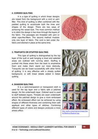 HOME ECONOMICS - NEEDLE CRAFT LEARNER’S MATERIAL FOR GRADE 9 148
K to 12 – Technology and Livelihood Education
2. CORDED QUILTING
It is a type of quilting in which linear designs
are raised from the background with a cord or yarn
filler. This kind of quilting is often combined with the
padded quilting to accentuate both the lines and
shapes of the design. There are two ways of
achieving the raised look. The most common method
is to stitch the design in two lines through the layers of
the fabric. The passages are threaded with yarn or
other rope-like-fillers. The second method involves
only one layer of fabric. The cord is laid under the
fabric and stitched in place at the same time.
3. TRAPUNTO OR STUFFED QUILTING
This type of quilting is distinguished by the top
layer of the quilt or wall hanging is lined and selected
areas are outlined with running stitch. Stuffing is
pushed into these areas from the back to emphasize
them and make them stand out more distinctly.
Tranpunto can be fused successfully with other forms
of quilting. It is very effective with a closely quilted
background, or with linear details added in Italian
quilting.
4. SHADOW QUILTING
It is a semi-transparent or transparent cloth is
used for the top layer and a fabric with a patched
design, for the underneath layer. Colored wool is used
to stuff between layers. Threads are sewn underneath
around the patched design to give a more embossed
effect. He embossed effect can be achieved by using
shapes of different thickness and combining them with
appliqué and other types of stitches. Combining
different types of colors and designs produces a more
artistic effect. http://quilts.winterroad.net/images/Qui
lts/Shadows/Shadow2.jpg
 