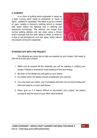 HOME ECONOMICS - NEEDLE CRAFT LEARNER’S MATERIAL FOR GRADE 9 149
K to 12 – Technology and Livelihood Education
5. SASHIKO
It is a form of quilting which originated in Japan as
a plain running stitch made to strengthen or repair a
fabric , padded or unpadded. The fabric is put to a variety
of uses, notably in fireman’s clothing (which is doused
with water before fire fighting) and in clothing and
household furnishings. The stitches are longer than
normal quilting stitches and are done using a thread
which contrasts with the cloth, black or white, or white on
a blue or red background, and vice versa, which colours
are popular among the Japanese.
STARTING OFF WITH THE PROJECT
The following are some tips to help you prepare on your project. Get ready to
take off and start your project!
1. Make sure to prepare all the materials you will be needing in crafting your
project. Prepare a checklist to avoid wasting of time and energy.
2. Be clear on the design you will apply on your article.
3. For better result, the backer should complement your quilt top.
4. You may wash your fabric, dry it completely and then iron out the wrinkles and
fold until ready to cut your quilt pieces.
5. Never give up if it seems difficult to accomplish your project. Be patient
enough to see the result of your effort when finished.
 