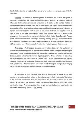 HOME ECONOMICS - NEEDLE CRAFT LEARNER’S MATERIAL FOR GRADE 9 15
K to 12 – Technology and Livelihood Education
that facilitates transfer of products from one area to another or promotes accessibility for
consumers.
Economy.This pertains to the management of resources and study of the system of
production, distribution, and consumption of goods and services. A country’s economy
influencesboth the entrepreneurs and consumers as it relates to the financial matters of
business like taxes and interest rates and to the quality of life, cost of utilities and services,
among others.Even small scale entrepreneurs must learn to study economic indicators to
improve business forecasts, such as when to buy certain materials and supplies, when to
open a store or introduce new products based on consumer spending, or when to hire
employees. Some examples of economic indicators include the (a) Gross Domestic Product
(GDP) which increases when a country’s economy is doing good; (b) Unemployment rate
which indicates thatmore unemployed people usually signal an economy getting worse; and
(c) Price Indexes and Inflation rates which determine the buying power of consumers.
Technology. Technological changes are inventions based on the application of
science that create new product or process improvements. Some examples of technological
changes are mobile tools that enable online connection, new business tools for analysis and
database, social networks and modern, digital equipment. These advances in technology
result to efficiency and productivity at a lesser cost. It can be observed that sending
message through e-mail provides a cheaper and faster means compared to hand-delivered
mails (snail mails). An entrepreneur can benefit from technological changes by identifying
the appropriate technological solution available in the area or locale.
At this point, it must be quite clear why an environment scanning of an area
considered as business site is helpful for the entrepreneur. In fact, the impact of the factors
in the business environment does not only include the business operation but is even
relevant at the start of the venture – during the business idea generation and opportunity
identification stage. A concise guide on how to spot and identify business opportunities are
provided in the following section. Keep reading!
 
