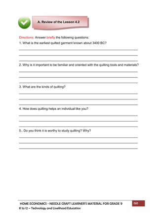 HOME ECONOMICS - NEEDLE CRAFT LEARNER’S MATERIAL FOR GRADE 9 150
K to 12 – Technology and Livelihood Education
Directions: Answer briefly the following questions:
1. What is the earliest quilted garment known about 3400 BC?
___________________________________________________________________
___________________________________________________________________
___________________________________________________________________
2. Why is it important to be familiar and oriented with the quilting tools and materials?
___________________________________________________________________
___________________________________________________________________
___________________________________________________________________
3. What are the kinds of quilting?
___________________________________________________________________
___________________________________________________________________
___________________________________________________________________
4. How does quilting helps an individual like you?
___________________________________________________________________
___________________________________________________________________
___________________________________________________________________
5.. Do you think it is worthy to study quilting? Why?
___________________________________________________________________
___________________________________________________________________
___________________________________________________________________
A. Review of the Lesson 4.2
 