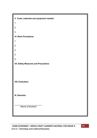 HOME ECONOMICS - NEEDLE CRAFT LEARNER’S MATERIAL FOR GRADE 9 152
K to 12 – Technology and Livelihood Education
V. Tools, materials and equipment needed
1.
2.
3.
VI. Work Procedures
1.
2.
3.
4.
5.
VII. Safety Measures and Precautions
VIII. Evaluation
IX. Remarks
_________________________
(Name of Student)
 