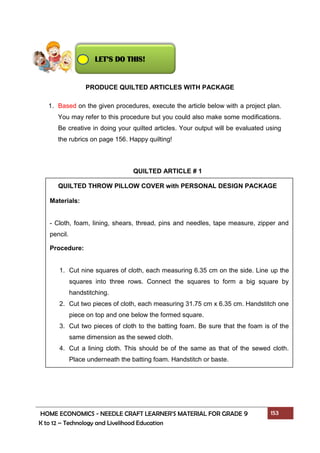 HOME ECONOMICS - NEEDLE CRAFT LEARNER’S MATERIAL FOR GRADE 9 153
K to 12 – Technology and Livelihood Education
PRODUCE QUILTED ARTICLES WITH PACKAGE
1. Based on the given procedures, execute the article below with a project plan.
You may refer to this procedure but you could also make some modifications.
Be creative in doing your quilted articles. Your output will be evaluated using
the rubrics on page 156. Happy quilting!
LET’S DO THIS!
Materials:
- Cloth, foam, lining, shears, thread, pins and needles, tape measure, zipper and
pencil.
Procedure:
1. Cut nine squares of cloth, each measuring 6.35 cm on the side. Line up the
squares into three rows. Connect the squares to form a big square by
handstitching.
2. Cut two pieces of cloth, each measuring 31.75 cm x 6.35 cm. Handstitch one
piece on top and one below the formed square.
3. Cut two pieces of cloth to the batting foam. Be sure that the foam is of the
same dimension as the sewed cloth.
4. Cut a lining cloth. This should be of the same as that of the sewed cloth.
Place underneath the batting foam. Handstitch or baste.
QUILTED ARTICLE # 1
QUILTED THROW PILLOW COVER with PERSONAL DESIGN PACKAGE
 
