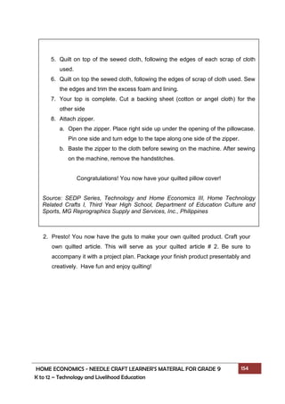HOME ECONOMICS - NEEDLE CRAFT LEARNER’S MATERIAL FOR GRADE 9 154
K to 12 – Technology and Livelihood Education
2. Presto! You now have the guts to make your own quilted product. Craft your
own quilted article. This will serve as your quilted article # 2. Be sure to
accompany it with a project plan. Package your finish product presentably and
creatively. Have fun and enjoy quilting!
5. Quilt on top of the sewed cloth, following the edges of each scrap of cloth
used.
6. Quilt on top the sewed cloth, following the edges of scrap of cloth used. Sew
the edges and trim the excess foam and lining.
7. Your top is complete. Cut a backing sheet (cotton or angel cloth) for the
other side
8. Attach zipper.
a. Open the zipper. Place right side up under the opening of the pillowcase.
Pin one side and turn edge to the tape along one side of the zipper.
b. Baste the zipper to the cloth before sewing on the machine. After sewing
on the machine, remove the handstitches.
Congratulations! You now have your quilted pillow cover!
Source: SEDP Series, Technology and Home Economics III, Home Technology
Related Crafts I, Third Year High School, Department of Education Culture and
Sports, MG Reprographics Supply and Services, Inc., Philippines
 