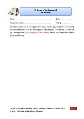 HOME ECONOMICS - NEEDLE CRAFT LEARNER’S MATERIAL FOR GRADE 9 157
K to 12 – Technology and Livelihood Education
Name: Date:
Year and Section: Rating:
Directions: Compose a short poem that would narrate your experience in making
embroidered articles. Cite the challenges or difficulties you encountered and how did
you manage them. Give emphasis to the lessons learned. Use separate sheet of
paper if necessary.
D. Review of the Lesson 4.5
MY JOURNAL
 