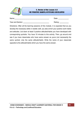 HOME ECONOMICS - NEEDLE CRAFT LEARNER’S MATERIAL FOR GRADE 9 158
K to 12 – Technology and Livelihood Education
Name: Date:
Year and Section: Rating:
Directions: After all the learning sessions of this module, it is expected that as you
develop the necessary skills in needle craft, you also enrich your positive work habits
and attitudes. List down at least 5 positive attitudes/habits you have developed with
corresponding symbols. You have 10 minutes to this activity. Then, go around and
see if you have classmates who have same answer as yours (not necessarily the
same symbol, only the same attitude/habit). Write the name of your classmate
opposite to the attitude/habits which you have the same answer.
E. Review of the Lesson 4.6
MY POSITIVE HABITS/ATTITUDES DEVELOPED
 