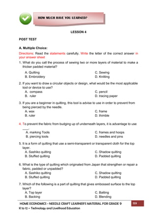 HOME ECONOMICS - NEEDLE CRAFT LEARNER’S MATERIAL FOR GRADE 9 159
K to 12 – Technology and Livelihood Education
LESSON 4
POST TEST
A. Multiple Choice:
Directions: Read the statements carefully. Write the letter of the correct answer in
your answer sheet
1. What do you call the process of sewing two or more layers of material to make a
thicker padded material?
A. Quilting C. Sewing
B. Embroidery D. Knitting
2. If you want to draw a circular objects or design, what would be the most applicable
tool or device to use?
A. compass C. pencil
B. ruler D. tracing paper
3. If you are a beginner in quilting, this tool is advise to use in order to prevent from
being pierced by the needle.
A. wax C. frame
B. ruler D. thimble
4. To prevent the fabric from budging up of underneath layers, it is advantage to use
.
A. marking Tools C. frames and hoops
B. piercing tools D. needles and pins
5. It is a form of quilting that use a semi-transparent or transparent cloth for the top
layer.
A. Sashiko quilting C. Shadow quilting
B. Stuffed quilting D. Padded quilting
6. What is the type of quilting which originated from Japan that strengthen or repair a
fabric, padded or unpadded?
A. Sashiko quilting C. Shadow quilting
B. Stuffed quilting D. Padded quilting
7. Which of the following is a part of quilting that gives embossed surface to the top
layer?
A. Top layer C. Batting
B. Backing D. Blending
HOW MUCH HAVE YOU LEARNED?
 