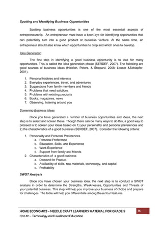 HOME ECONOMICS - NEEDLE CRAFT LEARNER’S MATERIAL FOR GRADE 9 16
K to 12 – Technology and Livelihood Education
Spotting and Identifying Business Opportunities
Spotting business opportunities is one of the most essential aspects of
entrepreneurship. An entrepreneur must have a keen eye for identifying opportunities that
can potentially turn into a good product or business venture. At the same time, an
entrepreneur should also know which opportunities to drop and which ones to develop.
Idea Generation
The first step in identifying a good business opportunity is to look for many
opportunities. This is called the idea generation phase (SERDEF, 2007). The following are
good sources of business ideas (Histrich, Peters, & Shepard, 2008; Looser &Schlapfer,
2001).
1. Personal hobbies and interests
2. Everyday experiences, travel, and adventures
3. Suggestions from family members and friends
4. Problems that need solutions
5. Problems with existing products
6. Books, magazines, news
7. Observing, listening around you
Screening Business Ideas
Once you have generated a number of business opportunities and ideas, the next
step is to select and screen these. Though there can be many ways to do this, a good way to
proceed is to screen your ideas based on 1) your personality and personal preferences and
2) the characteristics of a good business (SERDEF, 2007). Consider the following criteria:
1. Personality and Personal Preferences
a. Personal Preference
b. Education, Skills, and Experience
c. Work Experience
d. Support from family and friends
2. Characteristics of a good business
a. Demand for Product
b. Availability of skills, raw materials, technology, and capital
c. Profitability
SWOT Analysis
Once you have chosen your business idea, the next step is to conduct a SWOT
analysis in order to determine the Strengths, Weaknesses, Opportunities and Threats of
your potential business. This step will help you improve your business of choice and prepare
for challenges. The table will help you differentiate among these four features.
 