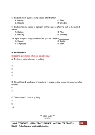 HOME ECONOMICS - NEEDLE CRAFT LEARNER’S MATERIAL FOR GRADE 9 160
K to 12 – Technology and Livelihood Education
8. It is the bottom layer or lining placed after the filler.
A. Batting C. Filler
B. Backing D. Blending
9. It is the material placed in between for the purpose of giving bulk to the quilted
article.
A. Batting C. Filler
B. Backing D. Blending
10. If you are producing quilted articles you are called as .
A. Worker C. Quilter
B. Employee D. Staff
B. Enumeration
Directions: Enumerate what are asked below.
A. Tools and materials used in quilting
1.
2.
3.
4.
5.
B. Give at least 2 safety and precautionary measures that should be observed while
quilting.
6.
7.
C. Give at least 3 kinds of quilting
8.
9.
10.
*** Good Luck! ***
☺☺☺
 
