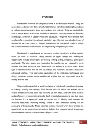HOME ECONOMICS - NEEDLE CRAFT LEARNER’S MATERIAL FOR GRADE 9 161
K to 12 – Technology and Livelihood Education
SYNTHESIS
Needlecraft products are ubiquitous items in the Philippine market. They are
applied or used in novelty items or in functional ones from the most simple wristband
or cellular phone holders to items such as bags and clothes. They are available for
sale in simple kiosks in bazaars, in stalls at renowned shopping areas like Divisoria
and Quiapo, and even in upscale malls and boutiques. Philippine-made articles from
needlecrafts even enjoy international reputation as evidenced by a steady-stream of
demand for exported products. Indeed, the demand for needlecraft products makes
the skills for neddlecraft techniques an empowering competency to have.
Needlecraft or needlework, as the name implies, pertains to articles created,
either by hand or machine, using needles to apply design and techniques.
Needlecrafts include: embroidery, crocheting, knitting, tatting, smocking, quilting and
patchwork. The size, shape, and material of the needle may vary depending on its
use but it is these variations that discriminate one technique from the other. Each
type of needlecraft has also its own set of tools and materials, as well as basic and
advanced stitches. The appropriate application of the materials, techniques, and
design principles create unique neddlecraft articles that can command value for
money and the arts.
This module presented at least four types of needlecraft, namely embroidery,
crocheting, knitting, and quilting. Each lesson, with the aid of the teacher, would
enable almost anyone to learn how to come up with basic, and with more practice
and proficiency, even complex projects. Each project also required a plan that trains
the learners for a systematic work procedure and to identify and manage the
available resources, including money. There is also additional training on the
packaging of the products. These trainings become relevant when these articles are
considered for an entrepreneurial venture. Indeed, the competencies that one can
learn in needlecraft can truly empower a Filipino citizen.
 