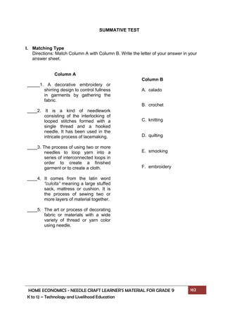 HOME ECONOMICS - NEEDLE CRAFT LEARNER’S MATERIAL FOR GRADE 9 162
K to 12 – Technology and Livelihood Education
SUMMATIVE TEST
I. Matching Type
Directions: Match Column A with Column B. Write the letter of your answer in your
answer sheet.
Column A
_____1. A decorative embroidery or
shirring design to control fullness
in garments by gathering the
fabric.
____2. It is a kind of needlework
consisting of the interlocking of
looped stitches formed with a
single thread and a hooked
needle. It has been used in the
intricate process of lacemaking.
____3. The process of using two or more
needles to loop yarn into a
series of interconnected loops in
order to create a finished
garment or to create a cloth.
____4. It comes from the latin word
“culcita” meaning a large stuffed
sack, mattress or cushion. It is
the process of sewing two or
more layers of material together.
____5. The art or process of decorating
fabric or materials with a wide
variety of thread or yarn color
using needle.
Column B
A. calado
B. crochet
C. knitting
D. quilting
E. smocking
F. embroidery
 