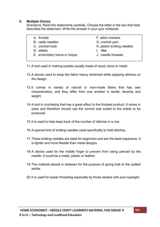 HOME ECONOMICS - NEEDLE CRAFT LEARNER’S MATERIAL FOR GRADE 9 163
K to 12 – Technology and Livelihood Education
II. Multiple Choice
Directions: Read the statements carefully. Choose the letter in the box that best
describes the statement. Write the answer in your quiz notebook.
11.A tool used in making eyelets usually made of wood, bone or metal.
12.A device used to keep the fabric heavy stretched while applying stitches on
the design.
13.It comes in variety of natural or man-made fibers that has own
characteristics, and they differ from one another in tactile, tenacity and
weight.
14.A tool in crocheting that has a great effect to the finished product. It varies in
sizes and therefore should use the correct size suited to the article to be
produced.
15.It is used to help keep track of the number of stitches in a row.
16.A special kind of knitting needles used specifically to hold stitches.
17.These knitting needles are ideal for beginners and are the least expensive. It
is lighter and more flexible than metal designs.
18.A device used for the middle finger to prevent from being pierced by the
needle. It could be a metal, plastic or leather.
19.The material placed in between for the purpose of giving bulk to the quilted
article.
20.It is used for easier threading especially by those sewers with poor eyesight.
A. thimble F. stitch markers
B. cable needles G. crochet yarn
C. crochet hook H. plastic knitting needles
D. stiletto I. filler
E. embroidery frame or hoops J. needle threader
 