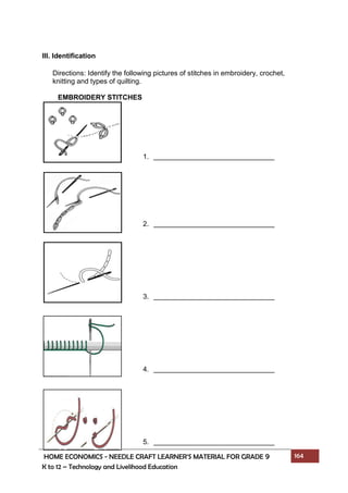 HOME ECONOMICS - NEEDLE CRAFT LEARNER’S MATERIAL FOR GRADE 9 164
K to 12 – Technology and Livelihood Education
III. Identification
Directions: Identify the following pictures of stitches in embroidery, crochet,
knitting and types of quilting.
EMBROIDERY STITCHES
1.
2.
3.
4.
5.
 