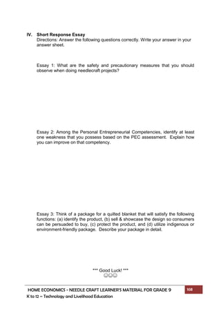 HOME ECONOMICS - NEEDLE CRAFT LEARNER’S MATERIAL FOR GRADE 9 168
K to 12 – Technology and Livelihood Education
IV. Short Response Essay
Directions: Answer the following questions correctly. Write your answer in your
answer sheet.
Essay 1: What are the safety and precautionary measures that you should
observe when doing needlecraft projects?
Essay 2: Among the Personal Entrepreneurial Competencies, identify at least
one weakness that you possess based on the PEC assessment. Explain how
you can improve on that competency.
Essay 3: Think of a package for a quilted blanket that will satisfy the following
functions: (a) identify the product, (b) sell & showcase the design so consumers
can be persuaded to buy, (c) protect the product, and (d) utilize indigenous or
environment-friendly package. Describe your package in detail.
*** Good Luck! ***
☺☺☺
 