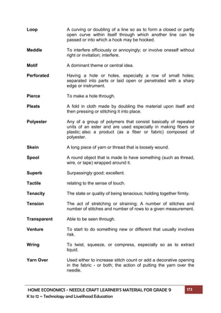 HOME ECONOMICS - NEEDLE CRAFT LEARNER’S MATERIAL FOR GRADE 9 173
K to 12 – Technology and Livelihood Education
Loop A curving or doubling of a line so as to form a closed or partly
open curve within itself through which another line can be
passed or into which a hook may be hooked.
Meddle To interfere officiously or annoyingly; or involve oneself without
right or invitation; interfere.
Motif A dominant theme or central idea.
Perforated Having a hole or holes, especially a row of small holes;
separated into parts or laid open or penetrated with a sharp
edge or instrument.
Pierce To make a hole through.
Pleats A fold in cloth made by doubling the material upon itself and
then pressing or stitching it into place.
Polyester Any of a group of polymers that consist basically of repeated
units of an ester and are used especially in making fibers or
plastic; also: a product (as a fiber or fabric) composed of
polyester.
Skein A long piece of yarn or thread that is loosely wound.
Spool A round object that is made to have something (such as thread,
wire, or tape) wrapped around it.
Superb Surpassingly good; excellent.
Tactile relating to the sense of touch.
Tenacity The state or quality of being tenacious; holding together firmly.
Tension The act of stretching or straining; A number of stitches and
number of stitches and number of rows to a given measurement.
Transparent Able to be seen through.
Venture To start to do something new or different that usually involves
risk.
Wring To twist, squeeze, or compress, especially so as to extract
liquid.
Yarn Over Used either to increase stitch count or add a decorative opening
in the fabric - or both; the action of putting the yarn over the
needle.
 