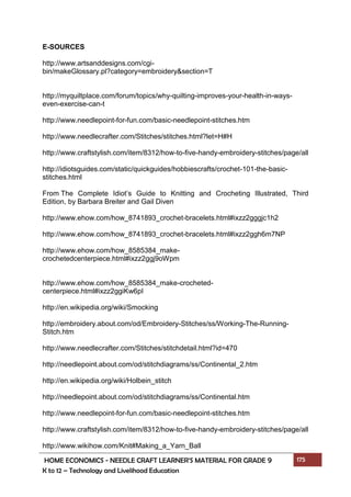 HOME ECONOMICS - NEEDLE CRAFT LEARNER’S MATERIAL FOR GRADE 9 175
K to 12 – Technology and Livelihood Education
E-SOURCES
http://www.artsanddesigns.com/cgi-
bin/makeGlossary.pl?category=embroidery&section=T
http://myquiltplace.com/forum/topics/why-quilting-improves-your-health-in-ways-
even-exercise-can-t
http://www.needlepoint-for-fun.com/basic-needlepoint-stitches.htm
http://www.needlecrafter.com/Stitches/stitches.html?let=H#H
http://www.craftstylish.com/item/8312/how-to-five-handy-embroidery-stitches/page/all
http://idiotsguides.com/static/quickguides/hobbiescrafts/crochet-101-the-basic-
stitches.html
From The Complete Idiot’s Guide to Knitting and Crocheting Illustrated, Third
Edition, by Barbara Breiter and Gail Diven
http://www.ehow.com/how_8741893_crochet-bracelets.html#ixzz2gggjc1h2
http://www.ehow.com/how_8741893_crochet-bracelets.html#ixzz2ggh6m7NP
http://www.ehow.com/how_8585384_make-
crochetedcenterpiece.html#ixzz2ggj9oWpm
http://www.ehow.com/how_8585384_make-crocheted-
centerpiece.html#ixzz2ggiKw6pI
http://en.wikipedia.org/wiki/Smocking
http://embroidery.about.com/od/Embroidery-Stitches/ss/Working-The-Running-
Stitch.htm
http://www.needlecrafter.com/Stitches/stitchdetail.html?id=470
http://needlepoint.about.com/od/stitchdiagrams/ss/Continental_2.htm
http://en.wikipedia.org/wiki/Holbein_stitch
http://needlepoint.about.com/od/stitchdiagrams/ss/Continental.htm
http://www.needlepoint-for-fun.com/basic-needlepoint-stitches.htm
http://www.craftstylish.com/item/8312/how-to-five-handy-embroidery-stitches/page/all
http://www.wikihow.com/Knit#Making_a_Yarn_Ball
 