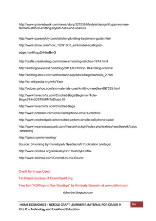 HOME ECONOMICS - NEEDLE CRAFT LEARNER’S MATERIAL FOR GRADE 9 176
K to 12 – Technology and Livelihood Education
http://www.gmanetwork.com/news/story/327538/lifestyle/design/ifugao-women-
farmers-shift-to-knitting-stylish-hats-and-scarves
http://www.queenofdiy.com/stitchery/knitting-beginners-guide.html
http://www.ehow.com/how_12091803_embroider-scalloped-
edge.html#ixzz2hHlmBrvG
http://crafts.creativebug.com/make-smocking-stitches-1914.html
http://knittingnewscast.com/blog/2011/03/10/top-10-knitting-notions/
http://knitting.about.com/od/toolsandsupplies/a/beginnertools_2.htm
http://en.wikipedia.org/wiki/Yarn
http://voices.yahoo.com/six-materials-used-knitting-needles-697525.html
http://www.favecrafts.com/Crochet-Bags/Beginner-Tote-
Bag/ct/1#vdC6TEMiM7oDiupy.99
http://www.favecrafts.com/Crochet-Bags
http://www.pinterest.com/ocsunsets/phone-covers-crochet/
http://www.crochetspot.com/crochet-pattern-simple-cell-phone-case/
http://www.insaneaboutgarb.com/friesianfrockgirl/index.php/textiles/needlework/basic
-smocking
http://tipnut.com/smocking/
Source: Smocking by PenelopeA Needlecraft Publication (vintage)
http://www.oocities.org/wellesley/3351/vandyke.html
http://www.wikihow.com/Crochet-in-the-Round
Credit for Image Used:
Fat Pencil courtesy of OpenClipArt.org
Free font “KGWays to Say Goodbye” by Kimberly Geswein at www.dafont.com
richardrrr.blogspot.com
 