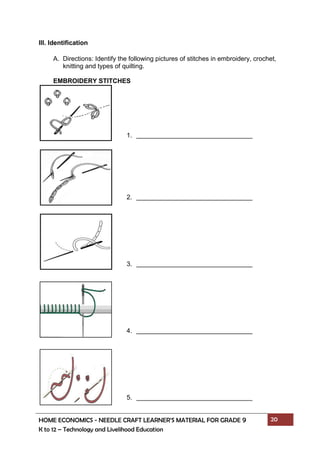 HOME ECONOMICS - NEEDLE CRAFT LEARNER’S MATERIAL FOR GRADE 9 20
K to 12 – Technology and Livelihood Education
III. Identification
A. Directions: Identify the following pictures of stitches in embroidery, crochet,
knitting and types of quilting.
EMBROIDERY STITCHES
1.
2.
3.
4.
5.
 