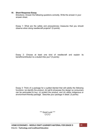 HOME ECONOMICS - NEEDLE CRAFT LEARNER’S MATERIAL FOR GRADE 9 24
K to 12 – Technology and Livelihood Education
IV. Short Response Essay
Directions: Answer the following questions correctly. Write the answer in your
answer sheet.
Essay 1: What are the safety and precautionary measures that you should
observe when doing needlecraft projects? (5 points)
Essay 2: Choose at least one kind of needlecraft and explain its
benefit/contribution to a student like you? (5 points)
Essay 3: Think of a package for a quilted blanket that will satisfy the following
functions: (a) identify the product, (b) sell & showcase the design so consumers
can be persuaded to buy, (c) protect the product, and (d) utilize indigenous or
environment-friendly package. Describe your package in detail. (5 points)
*** Good Luck! ***
☺☺☺
 