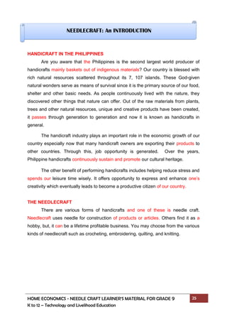 HOME ECONOMICS - NEEDLE CRAFT LEARNER’S MATERIAL FOR GRADE 9 25
K to 12 – Technology and Livelihood Education
HANDICRAFT IN THE PHILIPPINES
Are you aware that the Philippines is the second largest world producer of
handicrafts mainly baskets out of indigenous materials? Our country is blessed with
rich natural resources scattered throughout its 7, 107 islands. These God-given
natural wonders serve as means of survival since it is the primary source of our food,
shelter and other basic needs. As people continuously lived with the nature, they
discovered other things that nature can offer. Out of the raw materials from plants,
trees and other natural resources, unique and creative products have been created,
it passes through generation to generation and now it is known as handicrafts in
general.
The handicraft industry plays an important role in the economic growth of our
country especially now that many handicraft owners are exporting their products to
other countries. Through this, job opportunity is generated. Over the years,
Philippine handicrafts continuously sustain and promote our cultural heritage.
The other benefit of performing handicrafts includes helping reduce stress and
spends our leisure time wisely. It offers opportunity to express and enhance one’s
creativity which eventually leads to become a productive citizen of our country.
THE NEEDLECRAFT
There are various forms of handicrafts and one of these is needle craft.
Needlecraft uses needle for construction of products or articles. Others find it as a
hobby, but, it can be a lifetime profitable business. You may choose from the various
kinds of needlecraft such as crocheting, embroidering, quilting, and knitting.
NEEDLECRAFT: An INTRODUCTION
 