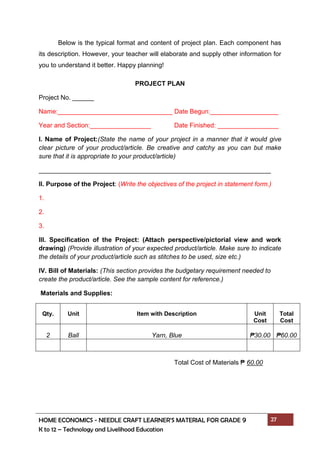 HOME ECONOMICS - NEEDLE CRAFT LEARNER’S MATERIAL FOR GRADE 9 27
K to 12 – Technology and Livelihood Education
Below is the typical format and content of project plan. Each component has
its description. However, your teacher will elaborate and supply other information for
you to understand it better. Happy planning!
PROJECT PLAN
Project No. ______
Name:________________________________ Date Begun:___________________
Year and Section:_________________ Date Finished: _________________
I. Name of Project:(State the name of your project in a manner that it would give
clear picture of your product/article. Be creative and catchy as you can but make
sure that it is appropriate to your product/article)
II. Purpose of the Project: (Write the objectives of the project in statement form.)
1.
2.
3.
III. Specification of the Project: (Attach perspective/pictorial view and work
drawing) (Provide illustration of your expected product/article. Make sure to indicate
the details of your product/article such as stitches to be used, size etc.)
IV. Bill of Materials: (This section provides the budgetary requirement needed to
create the product/article. See the sample content for reference.)
Materials and Supplies:
Qty. Unit Item with Description Unit
Cost
Total
Cost
2 Ball Yarn, Blue ₱30.00 ₱60.00
Total Cost of Materials ₱ 60.00
 