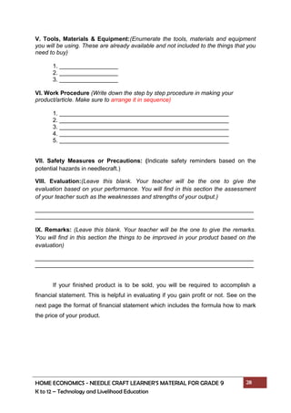 HOME ECONOMICS - NEEDLE CRAFT LEARNER’S MATERIAL FOR GRADE 9 28
K to 12 – Technology and Livelihood Education
V. Tools, Materials & Equipment:(Enumerate the tools, materials and equipment
you will be using. These are already available and not included to the things that you
need to buy)
1. __________________
2. __________________
3. __________________
VI. Work Procedure (Write down the step by step procedure in making your
product/article. Make sure to arrange it in sequence)
1.
2.
3.
4.
5.
VII. Safety Measures or Precautions: (Indicate safety reminders based on the
potential hazards in needlecraft.)
VIII. Evaluation:(Leave this blank. Your teacher will be the one to give the
evaluation based on your performance. You will find in this section the assessment
of your teacher such as the weaknesses and strengths of your output.)
___________________________________________________________________
___________________________________________________________________
IX. Remarks: (Leave this blank. Your teacher will be the one to give the remarks.
You will find in this section the things to be improved in your product based on the
evaluation)
___________________________________________________________________
___________________________________________________________________
If your finished product is to be sold, you will be required to accomplish a
financial statement. This is helpful in evaluating if you gain profit or not. See on the
next page the format of financial statement which includes the formula how to mark
the price of your product.
 